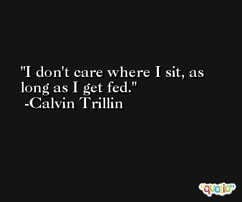 I don't care where I sit, as long as I get fed. -Calvin Trillin