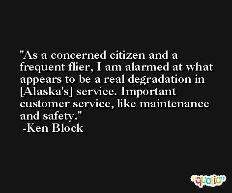 As a concerned citizen and a frequent flier, I am alarmed at what appears to be a real degradation in [Alaska's] service. Important customer service, like maintenance and safety. -Ken Block