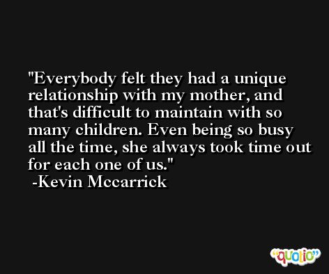 Everybody felt they had a unique relationship with my mother, and that's difficult to maintain with so many children. Even being so busy all the time, she always took time out for each one of us. -Kevin Mccarrick