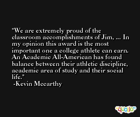 We are extremely proud of the classroom accomplishments of Jim, ... In my opinion this award is the most important one a college athlete can earn. An Academic All-American has found balance between their athletic discipline, academic area of study and their social life. -Kevin Mccarthy