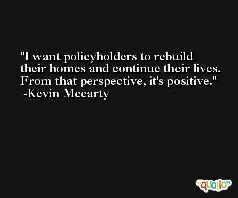 I want policyholders to rebuild their homes and continue their lives. From that perspective, it's positive. -Kevin Mccarty