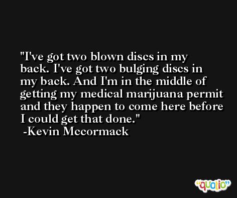 I've got two blown discs in my back. I've got two bulging discs in my back. And I'm in the middle of getting my medical marijuana permit and they happen to come here before I could get that done. -Kevin Mccormack