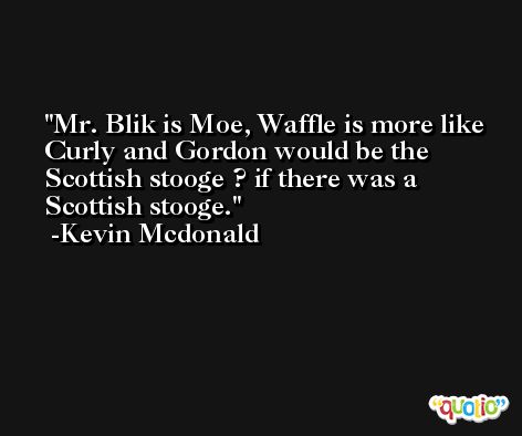 Mr. Blik is Moe, Waffle is more like Curly and Gordon would be the Scottish stooge ? if there was a Scottish stooge. -Kevin Mcdonald