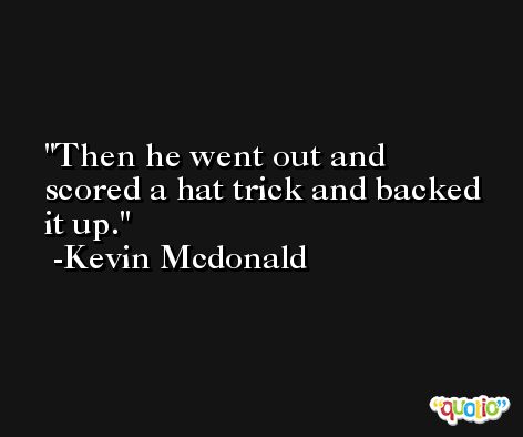 Then he went out and scored a hat trick and backed it up. -Kevin Mcdonald
