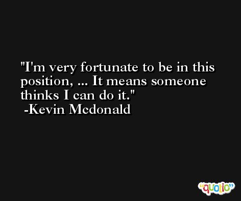 I'm very fortunate to be in this position, ... It means someone thinks I can do it. -Kevin Mcdonald