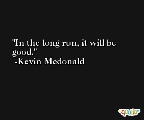 In the long run, it will be good. -Kevin Mcdonald