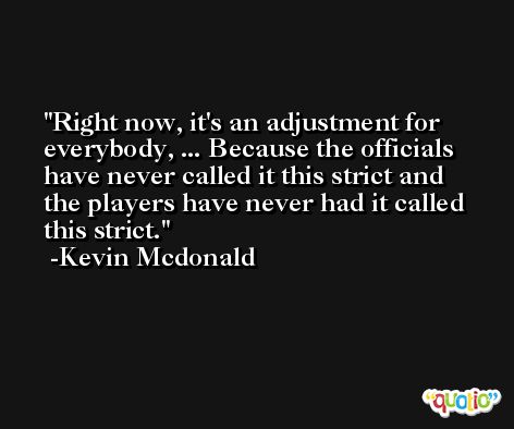 Right now, it's an adjustment for everybody, ... Because the officials have never called it this strict and the players have never had it called this strict. -Kevin Mcdonald