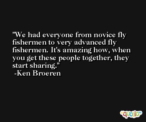 We had everyone from novice fly fishermen to very advanced fly fishermen. It's amazing how, when you get these people together, they start sharing. -Ken Broeren