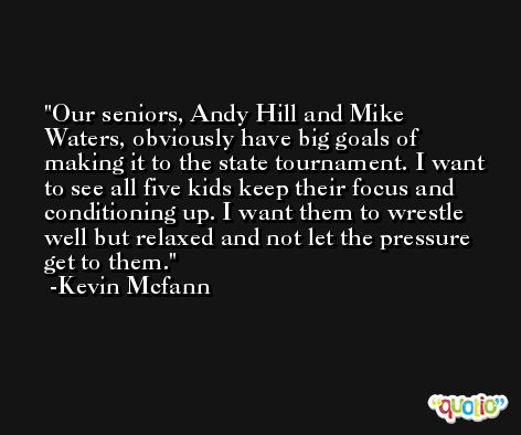 Our seniors, Andy Hill and Mike Waters, obviously have big goals of making it to the state tournament. I want to see all five kids keep their focus and conditioning up. I want them to wrestle well but relaxed and not let the pressure get to them. -Kevin Mcfann