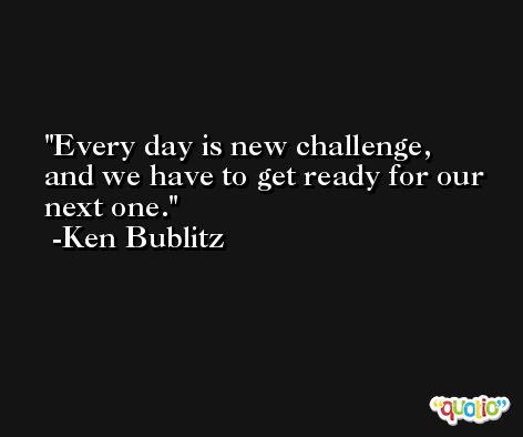 Every day is new challenge, and we have to get ready for our next one. -Ken Bublitz