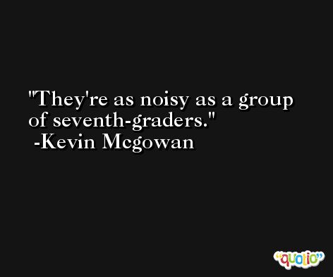They're as noisy as a group of seventh-graders. -Kevin Mcgowan