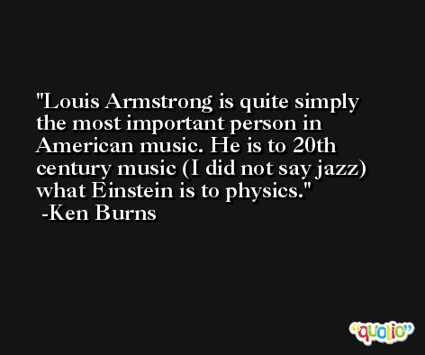 Louis Armstrong is quite simply the most important person in American music. He is to 20th century music (I did not say jazz) what Einstein is to physics. -Ken Burns