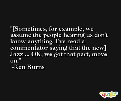 [Sometimes, for example, we assume the people hearing us don't know anything. I've read a commentator saying that the new] Jazz ... OK, we got that part, move on. -Ken Burns