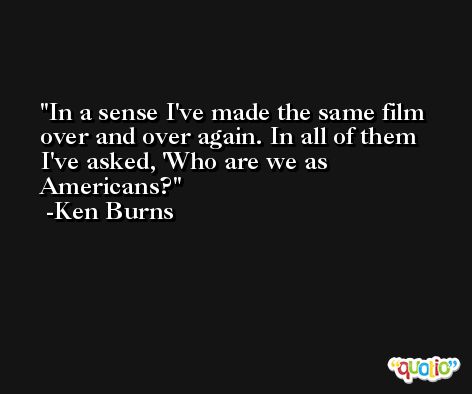 In a sense I've made the same film over and over again. In all of them I've asked, 'Who are we as Americans? -Ken Burns