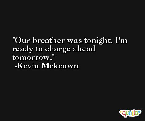 Our breather was tonight. I'm ready to charge ahead tomorrow. -Kevin Mckeown