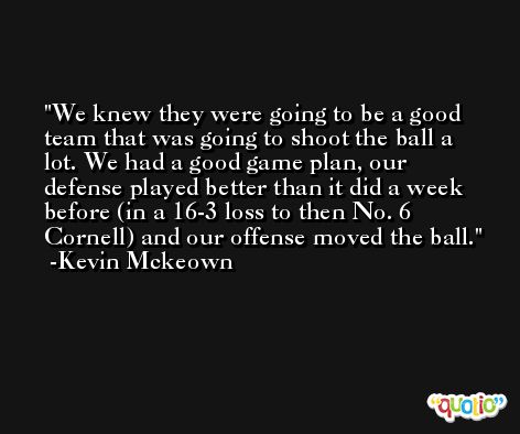 We knew they were going to be a good team that was going to shoot the ball a lot. We had a good game plan, our defense played better than it did a week before (in a 16-3 loss to then No. 6 Cornell) and our offense moved the ball. -Kevin Mckeown