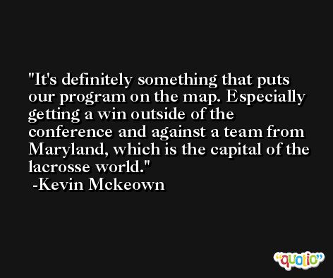 It's definitely something that puts our program on the map. Especially getting a win outside of the conference and against a team from Maryland, which is the capital of the lacrosse world. -Kevin Mckeown