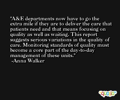 A&E departments now have to go the extra mile if they are to deliver the care that patients need and that means focusing on quality as well as waiting. This report suggests serious variations in the quality of care. Monitoring standards of quality must become a core part of the day-to-day management of these units. -Anna Walker