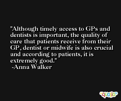Although timely access to GPs and dentists is important, the quality of care that patients receive from their GP, dentist or midwife is also crucial and according to patients, it is extremely good. -Anna Walker