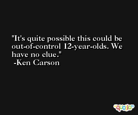 It's quite possible this could be out-of-control 12-year-olds. We have no clue. -Ken Carson