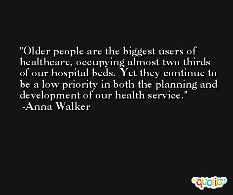 Older people are the biggest users of healthcare, occupying almost two thirds of our hospital beds. Yet they continue to be a low priority in both the planning and development of our health service. -Anna Walker
