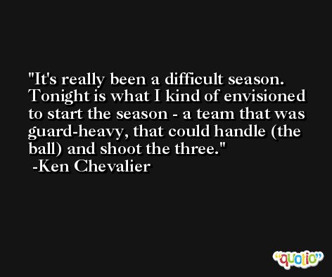 It's really been a difficult season. Tonight is what I kind of envisioned to start the season - a team that was guard-heavy, that could handle (the ball) and shoot the three. -Ken Chevalier