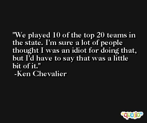 We played 10 of the top 20 teams in the state. I'm sure a lot of people thought I was an idiot for doing that, but I'd have to say that was a little bit of it. -Ken Chevalier