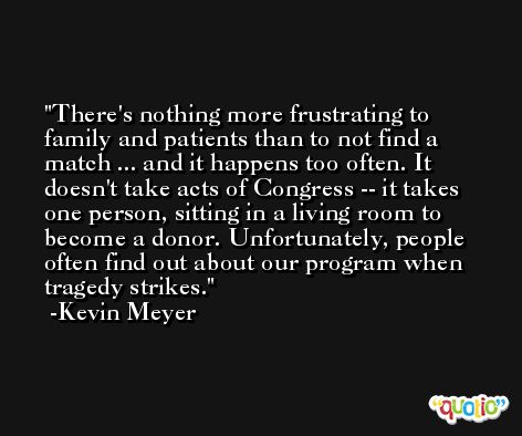 There's nothing more frustrating to family and patients than to not find a match ... and it happens too often. It doesn't take acts of Congress -- it takes one person, sitting in a living room to become a donor. Unfortunately, people often find out about our program when tragedy strikes. -Kevin Meyer