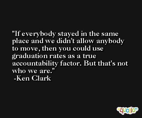 If everybody stayed in the same place and we didn't allow anybody to move, then you could use graduation rates as a true accountability factor. But that's not who we are. -Ken Clark