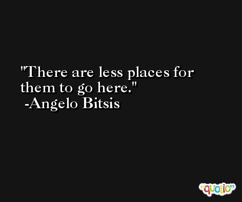 There are less places for them to go here. -Angelo Bitsis