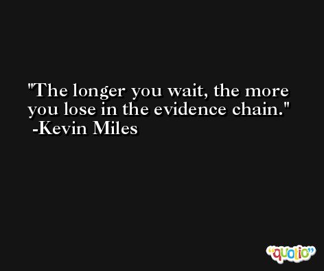 The longer you wait, the more you lose in the evidence chain. -Kevin Miles