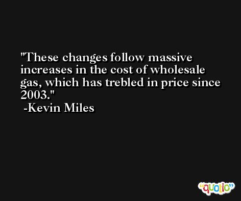 These changes follow massive increases in the cost of wholesale gas, which has trebled in price since 2003. -Kevin Miles