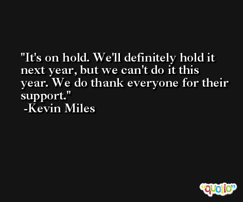 It's on hold. We'll definitely hold it next year, but we can't do it this year. We do thank everyone for their support. -Kevin Miles