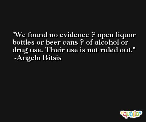 We found no evidence ? open liquor bottles or beer cans ? of alcohol or drug use. Their use is not ruled out. -Angelo Bitsis