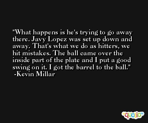What happens is he's trying to go away there. Javy Lopez was set up down and away. That's what we do as hitters, we hit mistakes. The ball came over the inside part of the plate and I put a good swing on it. I got the barrel to the ball. -Kevin Millar