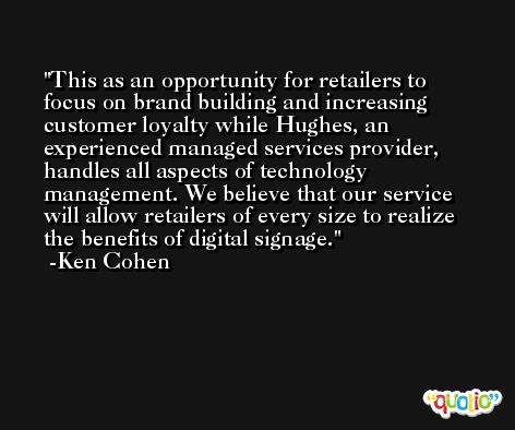This as an opportunity for retailers to focus on brand building and increasing customer loyalty while Hughes, an experienced managed services provider, handles all aspects of technology management. We believe that our service will allow retailers of every size to realize the benefits of digital signage. -Ken Cohen