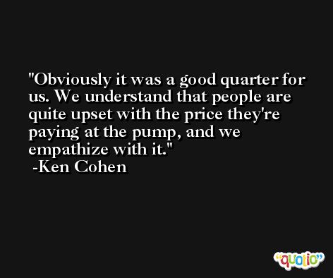 Obviously it was a good quarter for us. We understand that people are quite upset with the price they're paying at the pump, and we empathize with it. -Ken Cohen