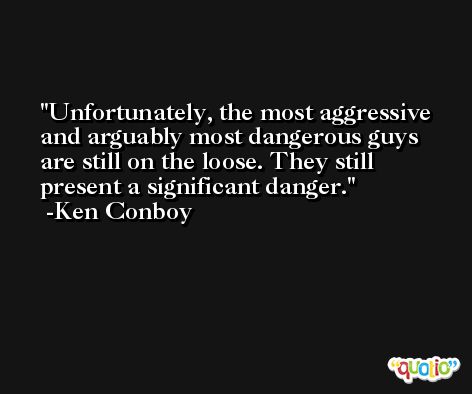 Unfortunately, the most aggressive and arguably most dangerous guys are still on the loose. They still present a significant danger. -Ken Conboy