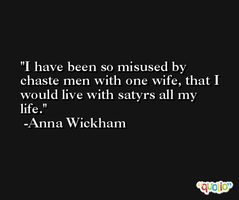 I have been so misused by chaste men with one wife, that I would live with satyrs all my life. -Anna Wickham