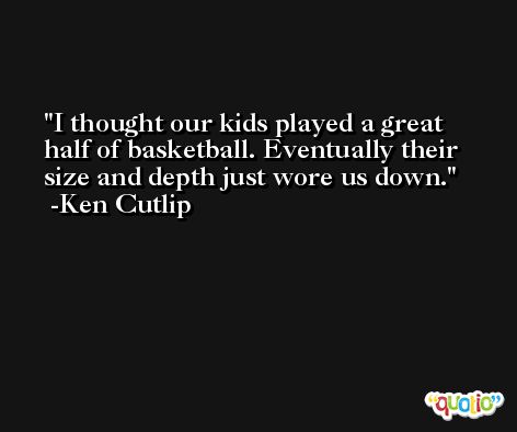 I thought our kids played a great half of basketball. Eventually their size and depth just wore us down. -Ken Cutlip