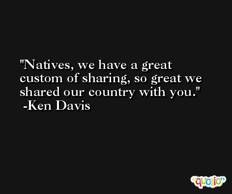 Natives, we have a great custom of sharing, so great we shared our country with you. -Ken Davis