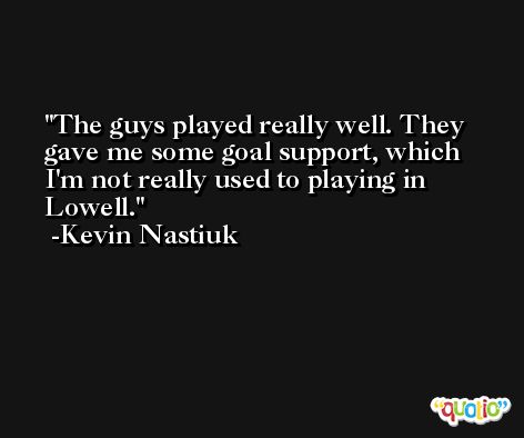 The guys played really well. They gave me some goal support, which I'm not really used to playing in Lowell. -Kevin Nastiuk