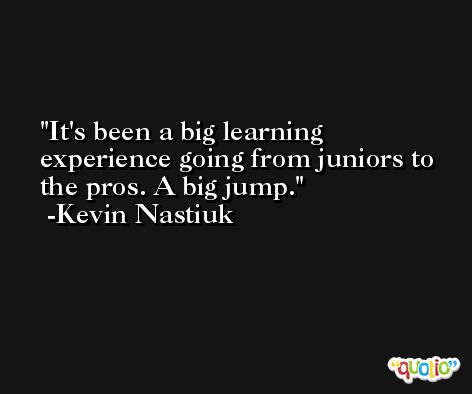It's been a big learning experience going from juniors to the pros. A big jump. -Kevin Nastiuk