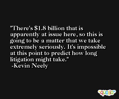 There's $1.8 billion that is apparently at issue here, so this is going to be a matter that we take extremely seriously. It's impossible at this point to predict how long litigation might take. -Kevin Neely