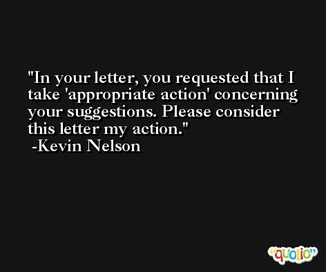 In your letter, you requested that I take 'appropriate action' concerning your suggestions. Please consider this letter my action. -Kevin Nelson