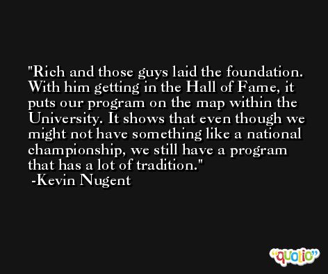 Rich and those guys laid the foundation. With him getting in the Hall of Fame, it puts our program on the map within the University. It shows that even though we might not have something like a national championship, we still have a program that has a lot of tradition. -Kevin Nugent