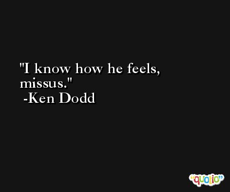 I know how he feels, missus. -Ken Dodd