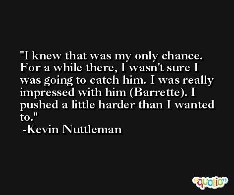 I knew that was my only chance. For a while there, I wasn't sure I was going to catch him. I was really impressed with him (Barrette). I pushed a little harder than I wanted to. -Kevin Nuttleman