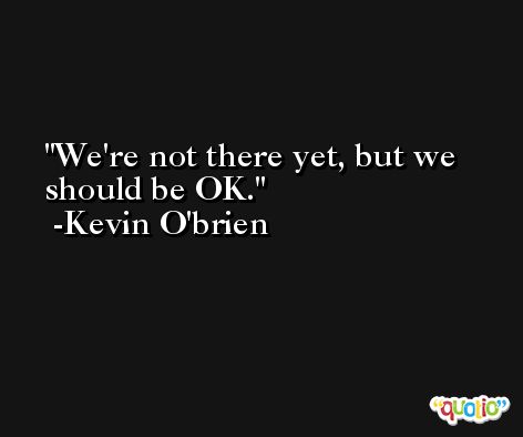We're not there yet, but we should be OK. -Kevin O'brien