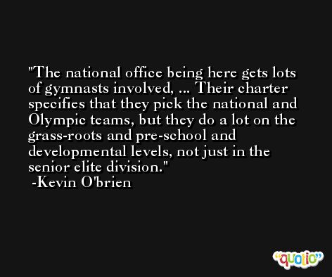 The national office being here gets lots of gymnasts involved, ... Their charter specifies that they pick the national and Olympic teams, but they do a lot on the grass-roots and pre-school and developmental levels, not just in the senior elite division. -Kevin O'brien